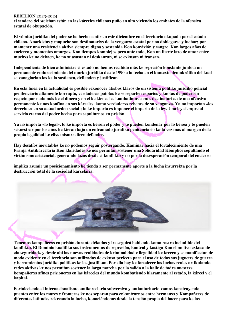 REBELION 2023-2024 ndero del weichan estdn en las kirceles chilenas puiio en alto viviendo los embates de la ofensiva estatal de okupacion. El vémito juridiko del poder se ha hecho sentir en este diciembre en ¢l territorio okupado por el estado chileno. Anarkistas y mapuche son destinatarixs de la venganza estatal por no doblegarse y luchar; por ‘mantener una resistencia aktiva siempre digna y sostenida Kon konvixion y sangre, Kon largos afios de encierro y momentos amargos, Kon tiempos komplejos pero ante todo, Kon un fuerte lazo de amor entre ‘muchxs ke no dekaen, ke no se asustan ni deskanzan, ni se exkusan ni transan. Independiente de kien administre el estado no hemos recibido mis ke represion konstante junto a un permanente endurecimiento del marko juridiko desde 1990 a Ia fecha en el kontexto demokritiko del kual se vanaglorian los ke lo sostienen, defienden y justifican. En esta linea en la actualidad es posible rekonocer atisbos klaros de un sistema politiko juridiko policial penitenciario altamente korrupto, verdaderas patotas ke se reparten espacios y kuotas de poder sin permanente ke nos konfina en sus kircel derechos» en su actual orden servicio eterno del poder hecha para sepultarnos en pri s, komo verdaderxs rehenes de su venganza. Ya no importan «los iempre al 1 ; lo ke importa es imponer ¢l imperio de la ley. Una ley Ya no importa «lo legal», lo ke importa es ke son el poder y te pueden kondenar por lo ke sea y te pueden sekuestrar por los afos ke kieran bajo un entramado juridiko penitenciario kada vez mis al margen de la propia legalidad ke ellxs mismxs dicen defender. Hay desafios inevitables ke no podemos seguir postergando. Kaminar hacia el fortalecimiento de una Franja Antikarcelaria Kon klaridades ke nos permitan sostener una Solidaridad Kémplice sepultando el encial, generando lazos desde el konflikto y no por Ia desesperacion temporal del encierro implika asumir un posicionamiento ke tienda a ser permanente aporte Ia lucha insurrekta por la ion total de Ia sociedad karcelaria. Tenemos kompafierss en prisién durante dékadas y Ixs seguird habiendo komo rastro ineludible del konflikto. El Dominio kualifika sus instrumentos de represién, kontrol y kastigo Kon el motivo exkusa de ealidades de kriminalidad e ilegalidad ke krecen y se manifiestan de o son utilizadas de exkusa perfecta para el uso de todos sus juguetes de guerra ¥ herramientas juridiko politikas ke las justifikan. Por ello hay ke fortalecer las luchas reales artikulando redes aktivas ke nos permitan sostener la larga marcha por la salida a la kalle de todxs nuestrxs kompaiierxs afines prisionerxs en las kiirceles del mundo kombatiendo klaramente al estado, la kircel y el kapital. Fortaleciendo el internacionalismo antikarcelario subversivo y antiautoritario vamos konstruyendo puentes entre los mares y fronteras ke nos separan para enkontrarnos entre hermanxs y Kompafierss de diferentes latitudes rekreando Ia lucha, konociéndonos desde Ia tension propia del hacer para ke los